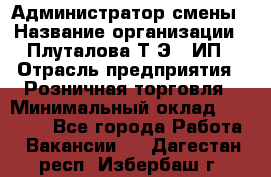 Администратор смены › Название организации ­ Плуталова Т.Э., ИП › Отрасль предприятия ­ Розничная торговля › Минимальный оклад ­ 30 000 - Все города Работа » Вакансии   . Дагестан респ.,Избербаш г.